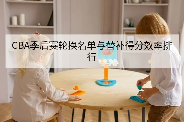 CBA季后赛轮换名单与替补得分效率排行