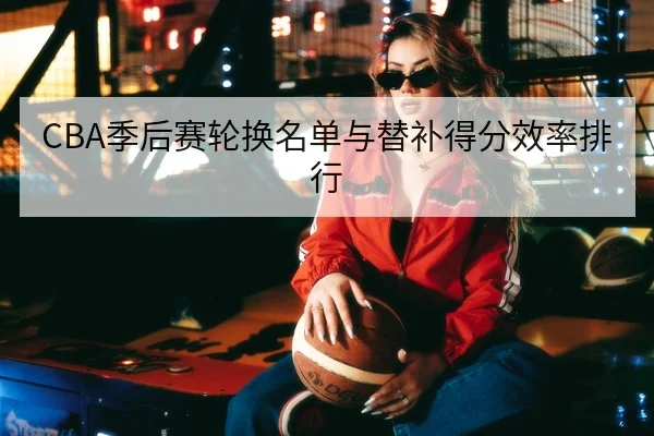 CBA季后赛轮换名单与替补得分效率排行