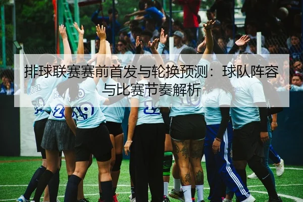 排球联赛赛前首发与轮换预测：球队阵容与比赛节奏解析